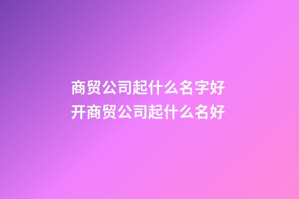 商贸公司起什么名字好 开商贸公司起什么名好
